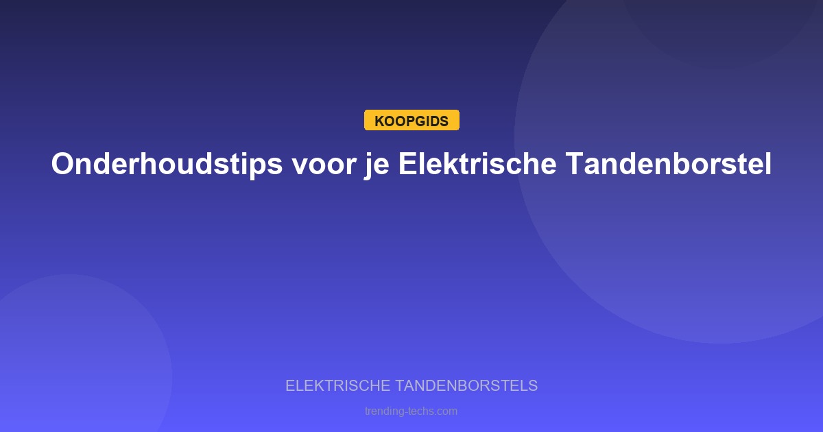 Elektrische Tandenborstels - Onderhoudstips voor je Elektrische Tandenborstel