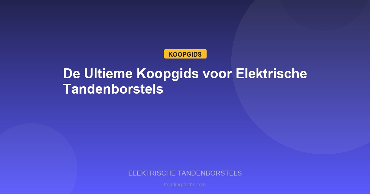 Elektrische Tandenborstels - De Ultieme Koopgids voor Elektrische Tandenborstels